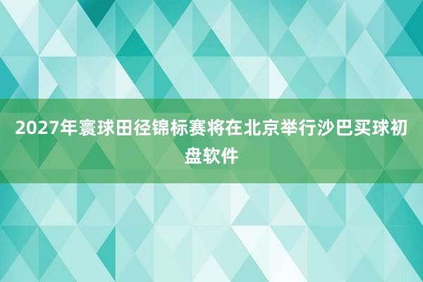 2027年寰球田径锦标赛将在北京举行沙巴买球初盘软件