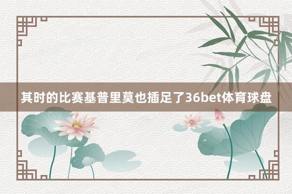 其时的比赛基普里莫也插足了36bet体育球盘