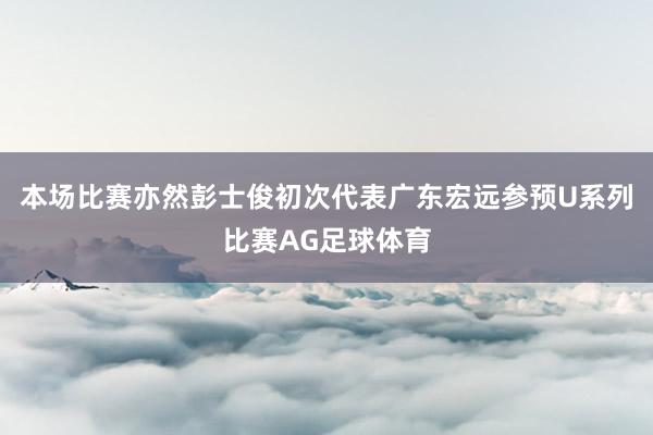 本场比赛亦然彭士俊初次代表广东宏远参预U系列比赛AG足球体育