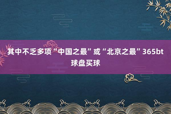 其中不乏多项“中国之最”或“北京之最”365bt球盘买球