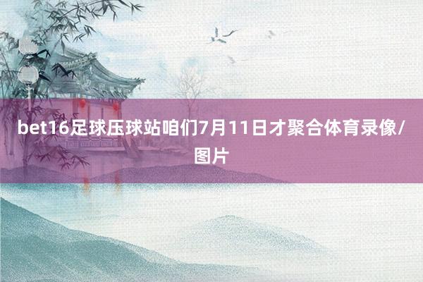 bet16足球压球站咱们7月11日才聚合体育录像/图片