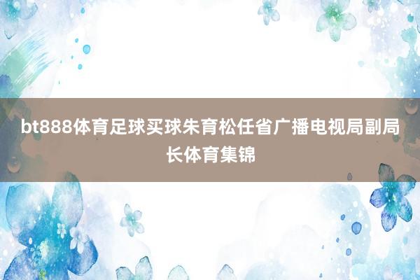 bt888体育足球买球朱育松任省广播电视局副局长体育集锦