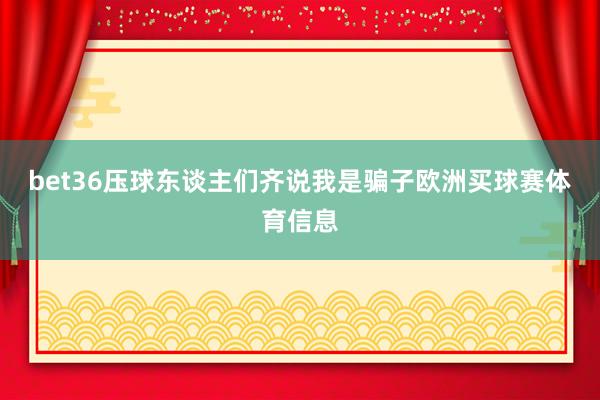 bet36压球东谈主们齐说我是骗子欧洲买球赛体育信息