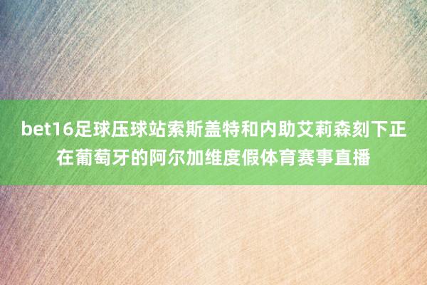 bet16足球压球站索斯盖特和内助艾莉森刻下正在葡萄牙的阿尔加维度假体育赛事直播