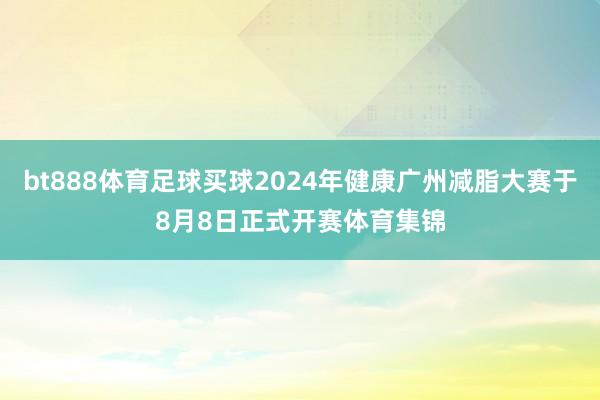 bt888体育足球买球2024年健康广州减脂大赛于8月8日正式开赛体育集锦