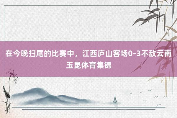 在今晚扫尾的比赛中，江西庐山客场0-3不敌云南玉昆体育集锦