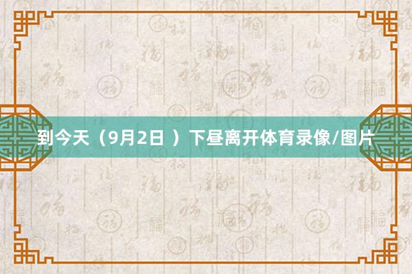 到今天（9月2日 ）下昼离开体育录像/图片