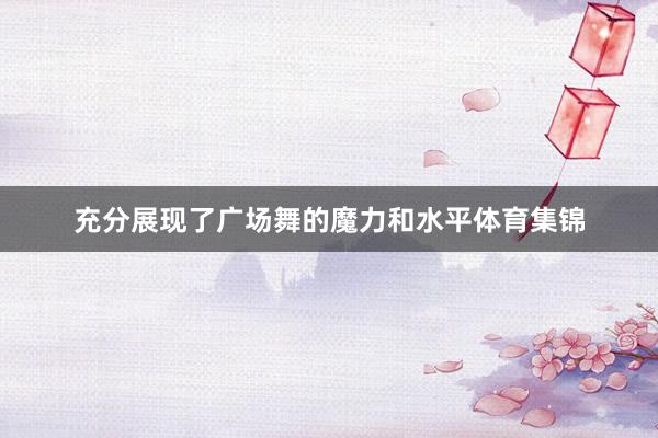 充分展现了广场舞的魔力和水平体育集锦