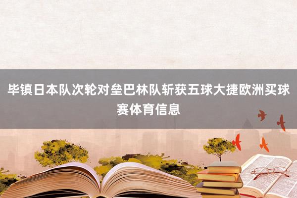 毕镇日本队次轮对垒巴林队斩获五球大捷欧洲买球赛体育信息