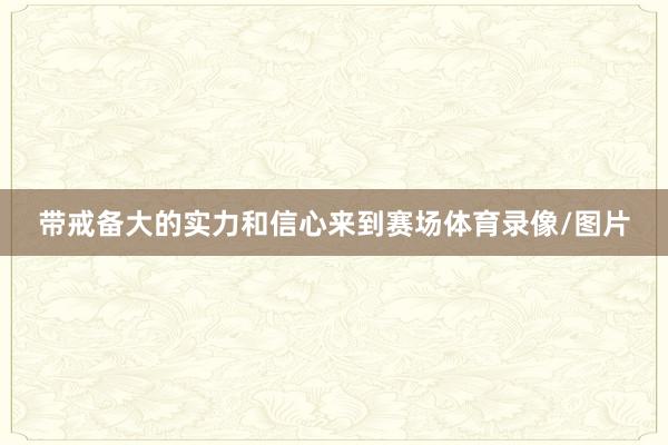 带戒备大的实力和信心来到赛场体育录像/图片