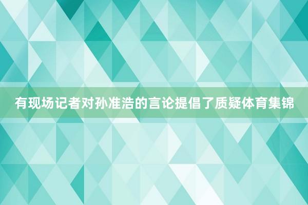 有现场记者对孙准浩的言论提倡了质疑体育集锦