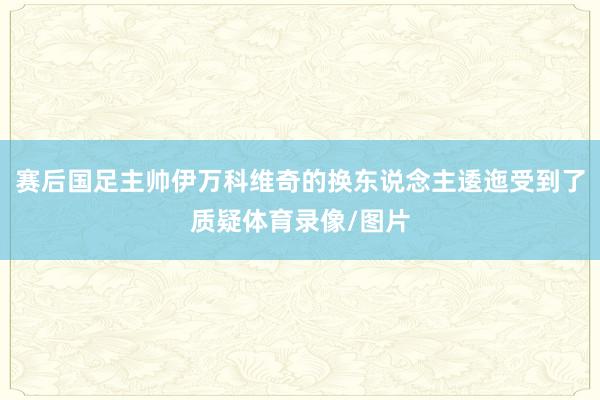 赛后国足主帅伊万科维奇的换东说念主逶迤受到了质疑体育录像/图片