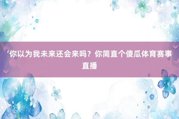 ‘你以为我未来还会来吗？你简直个傻瓜体育赛事直播