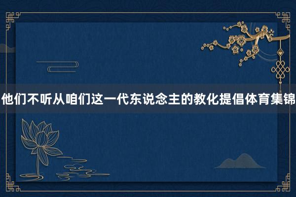 他们不听从咱们这一代东说念主的教化提倡体育集锦