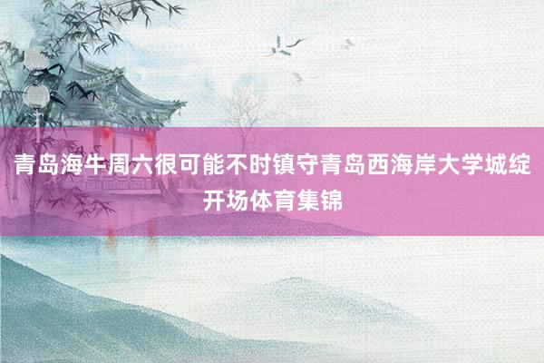 青岛海牛周六很可能不时镇守青岛西海岸大学城绽开场体育集锦