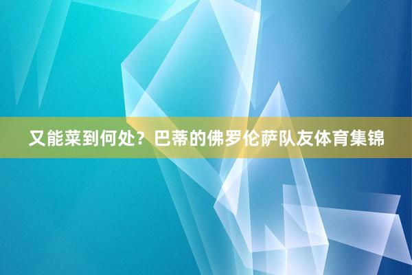 又能菜到何处？巴蒂的佛罗伦萨队友体育集锦