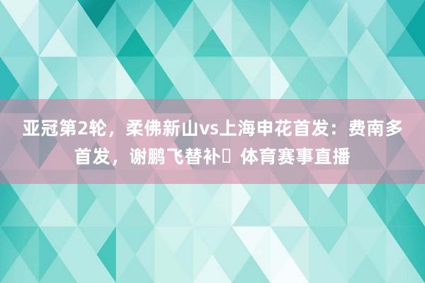 亚冠第2轮，柔佛新山vs上海申花首发：费南多首发，谢鹏飞替补​体育赛事直播