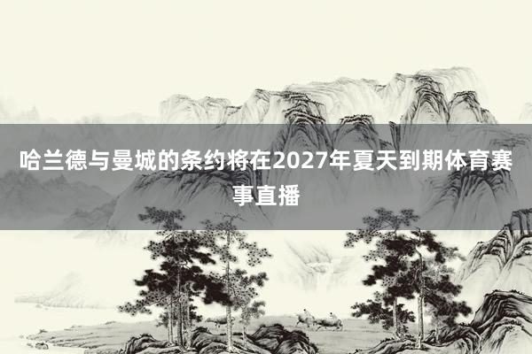 哈兰德与曼城的条约将在2027年夏天到期体育赛事直播