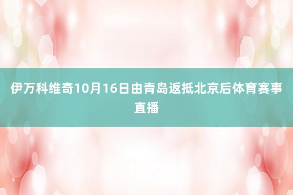 伊万科维奇10月16日由青岛返抵北京后体育赛事直播