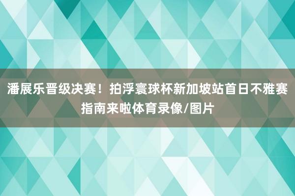 潘展乐晋级决赛！拍浮寰球杯新加坡站首日不雅赛指南来啦体育录像/图片